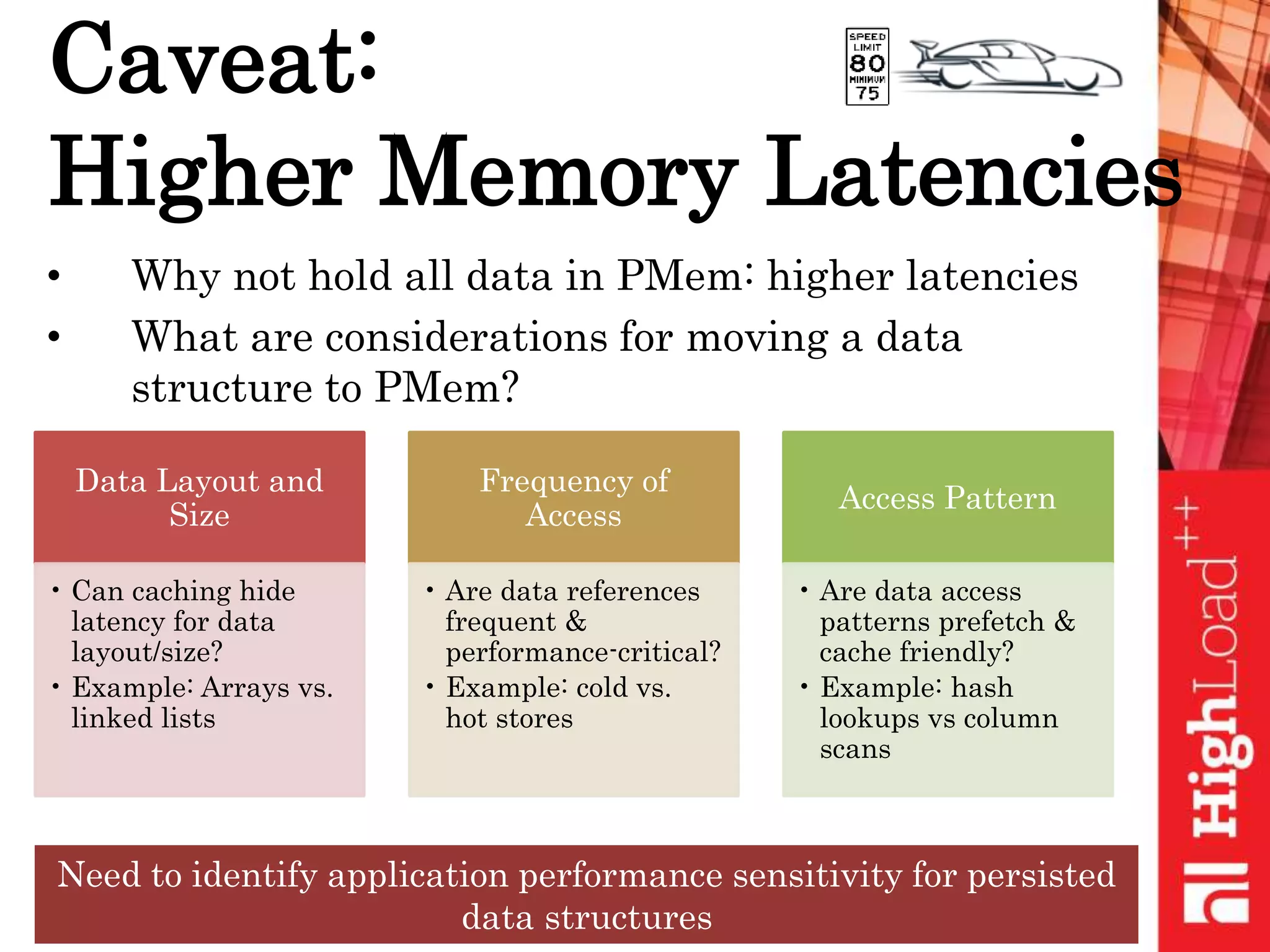 Caveat:
Higher Memory Latencies
• Why not hold all data in PMem: higher latencies
• What are considerations for moving a data
structure to PMem?
Data Layout and
Size
• Can caching hide
latency for data
layout/size?
• Example: Arrays vs.
linked lists
Frequency of
Access
• Are data references
frequent &
performance-critical?
• Example: cold vs.
hot stores
Access Pattern
• Are data access
patterns prefetch &
cache friendly?
• Example: hash
lookups vs column
scans
Need to identify application performance sensitivity for persisted
data structures
 