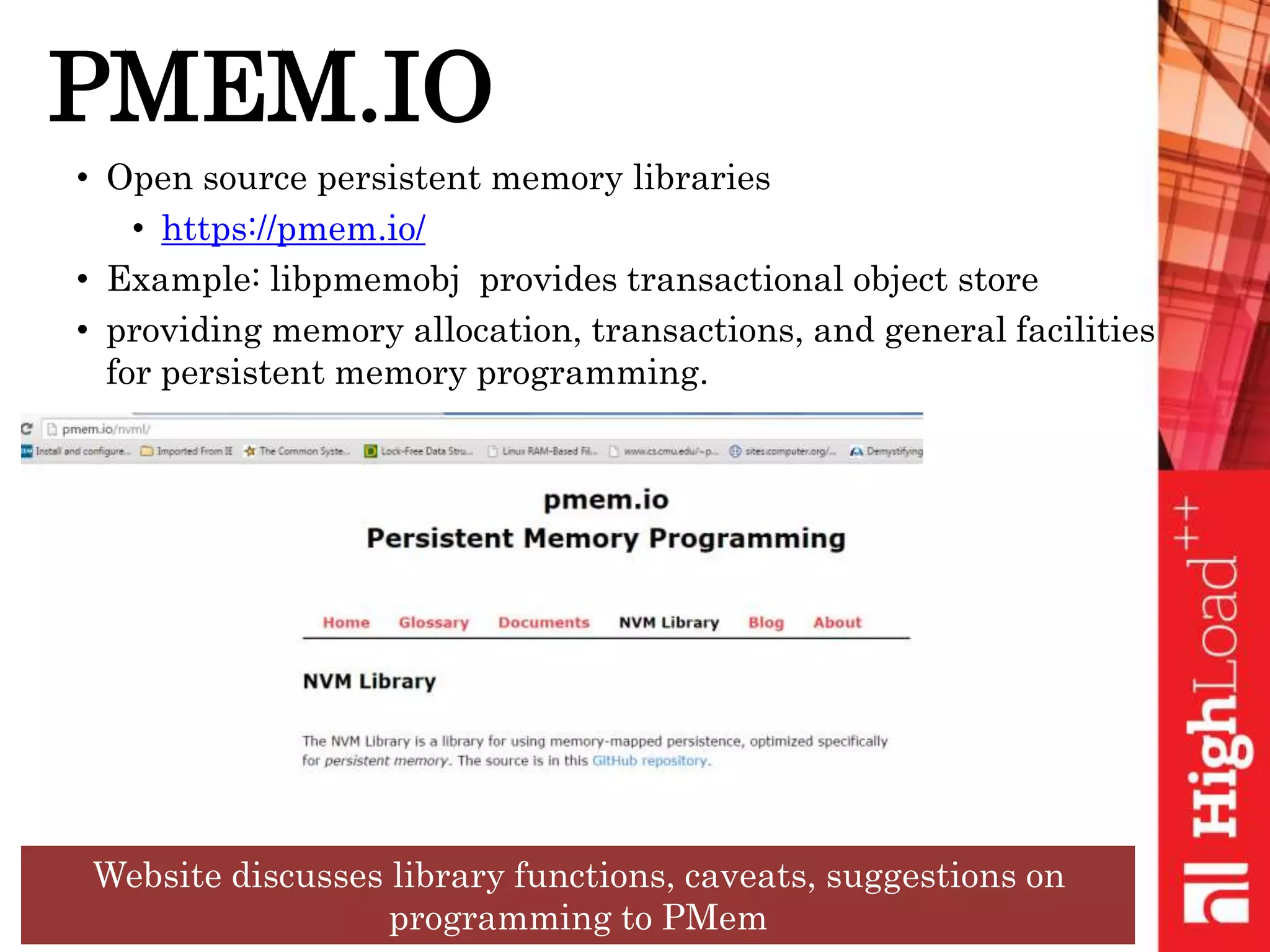 PMEM.IO
• Open source persistent memory libraries
• https://pmem.io/
• Example: libpmemobj provides transactional object store
• providing memory allocation, transactions, and general facilities
for persistent memory programming.
Website discusses library functions, caveats, suggestions on
programming to PMem
 