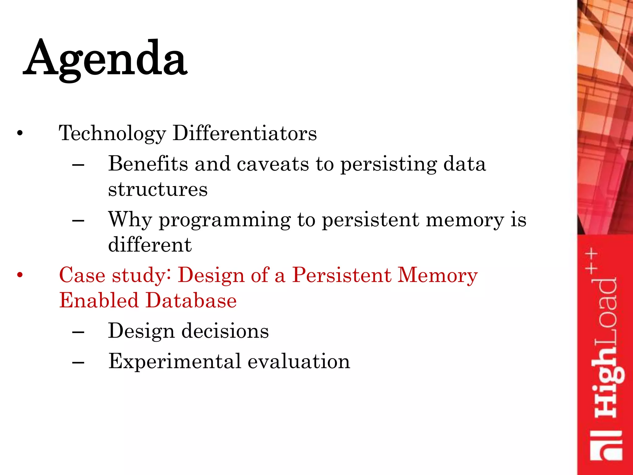 Agenda
• Technology Differentiators
– Benefits and caveats to persisting data
structures
– Why programming to persistent memory is
different
• Case study: Design of a Persistent Memory
Enabled Database
– Design decisions
– Experimental evaluation
 