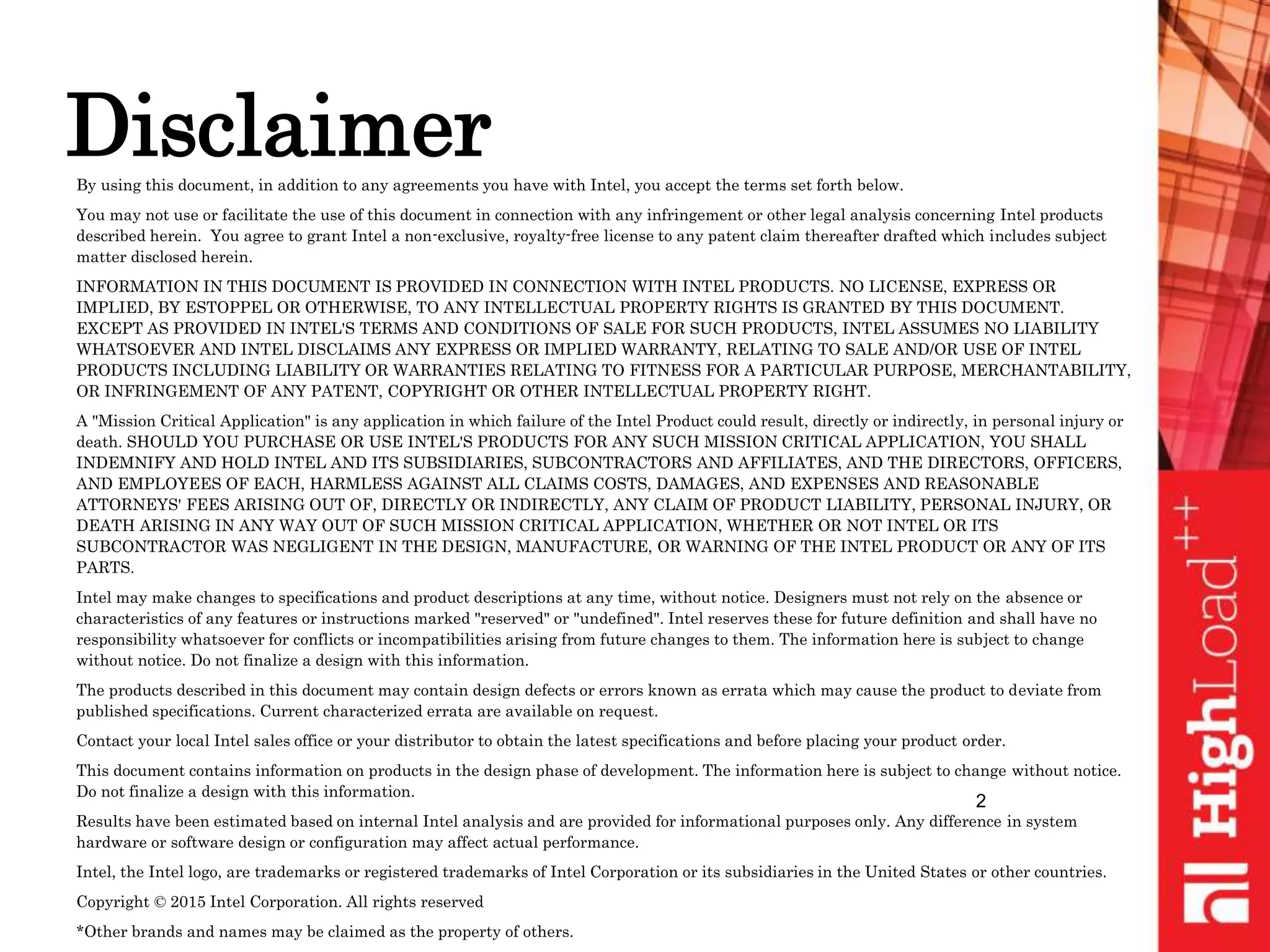 DisclaimerBy using this document, in addition to any agreements you have with Intel, you accept the terms set forth below.
You may not use or facilitate the use of this document in connection with any infringement or other legal analysis concerning Intel products
described herein. You agree to grant Intel a non-exclusive, royalty-free license to any patent claim thereafter drafted which includes subject
matter disclosed herein.
INFORMATION IN THIS DOCUMENT IS PROVIDED IN CONNECTION WITH INTEL PRODUCTS. NO LICENSE, EXPRESS OR
IMPLIED, BY ESTOPPEL OR OTHERWISE, TO ANY INTELLECTUAL PROPERTY RIGHTS IS GRANTED BY THIS DOCUMENT.
EXCEPT AS PROVIDED IN INTEL'S TERMS AND CONDITIONS OF SALE FOR SUCH PRODUCTS, INTEL ASSUMES NO LIABILITY
WHATSOEVER AND INTEL DISCLAIMS ANY EXPRESS OR IMPLIED WARRANTY, RELATING TO SALE AND/OR USE OF INTEL
PRODUCTS INCLUDING LIABILITY OR WARRANTIES RELATING TO FITNESS FOR A PARTICULAR PURPOSE, MERCHANTABILITY,
OR INFRINGEMENT OF ANY PATENT, COPYRIGHT OR OTHER INTELLECTUAL PROPERTY RIGHT.
A "Mission Critical Application" is any application in which failure of the Intel Product could result, directly or indirectly, in personal injury or
death. SHOULD YOU PURCHASE OR USE INTEL'S PRODUCTS FOR ANY SUCH MISSION CRITICAL APPLICATION, YOU SHALL
INDEMNIFY AND HOLD INTEL AND ITS SUBSIDIARIES, SUBCONTRACTORS AND AFFILIATES, AND THE DIRECTORS, OFFICERS,
AND EMPLOYEES OF EACH, HARMLESS AGAINST ALL CLAIMS COSTS, DAMAGES, AND EXPENSES AND REASONABLE
ATTORNEYS' FEES ARISING OUT OF, DIRECTLY OR INDIRECTLY, ANY CLAIM OF PRODUCT LIABILITY, PERSONAL INJURY, OR
DEATH ARISING IN ANY WAY OUT OF SUCH MISSION CRITICAL APPLICATION, WHETHER OR NOT INTEL OR ITS
SUBCONTRACTOR WAS NEGLIGENT IN THE DESIGN, MANUFACTURE, OR WARNING OF THE INTEL PRODUCT OR ANY OF ITS
PARTS.
Intel may make changes to specifications and product descriptions at any time, without notice. Designers must not rely on the absence or
characteristics of any features or instructions marked "reserved" or "undefined". Intel reserves these for future definition and shall have no
responsibility whatsoever for conflicts or incompatibilities arising from future changes to them. The information here is subject to change
without notice. Do not finalize a design with this information.
The products described in this document may contain design defects or errors known as errata which may cause the product to deviate from
published specifications. Current characterized errata are available on request.
Contact your local Intel sales office or your distributor to obtain the latest specifications and before placing your product order.
This document contains information on products in the design phase of development. The information here is subject to change without notice.
Do not finalize a design with this information.
Results have been estimated based on internal Intel analysis and are provided for informational purposes only. Any difference in system
hardware or software design or configuration may affect actual performance.
Intel, the Intel logo, are trademarks or registered trademarks of Intel Corporation or its subsidiaries in the United States or other countries.
Copyright © 2015 Intel Corporation. All rights reserved
*Other brands and names may be claimed as the property of others.
2
 