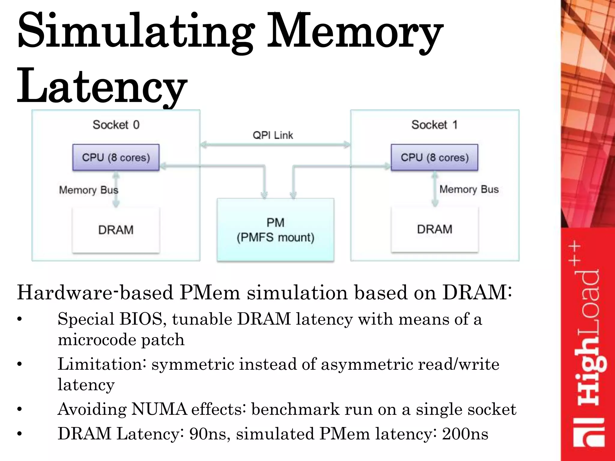 Simulating Memory
Latency
Hardware-based PMem simulation based on DRAM:
• Special BIOS, tunable DRAM latency with means of a
microcode patch
• Limitation: symmetric instead of asymmetric read/write
latency
• Avoiding NUMA effects: benchmark run on a single socket
• DRAM Latency: 90ns, simulated PMem latency: 200ns
 