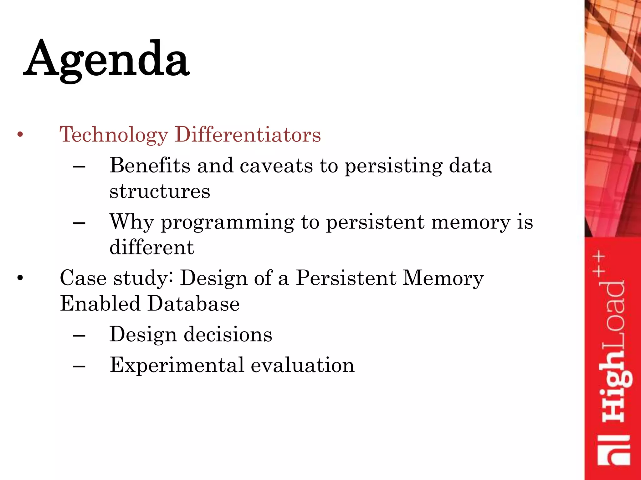 Agenda
• Technology Differentiators
– Benefits and caveats to persisting data
structures
– Why programming to persistent memory is
different
• Case study: Design of a Persistent Memory
Enabled Database
– Design decisions
– Experimental evaluation
 