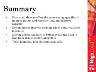 Summary
• Persistent Memory offers the game-changing ability to
improve restart and recovery time, and improve
capacity
• Design process involves deciding which data structures
to persist
• Moving a data structure to PMem avoids the need to
load from disk on restart altogether
• Tools, Libraries, Test platforms available
 