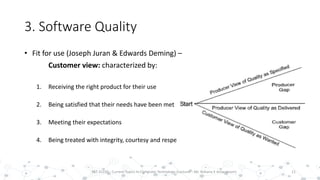 3. Software Quality
• Fit for use (Joseph Juran & Edwards Deming) –
Customer view: characterized by:
1. Receiving the right product for their use
2. Being satisfied that their needs have been met
3. Meeting their expectations
4. Being treated with integrity, courtesy and respect
11PST 32220 - Current Topics In Computer Technology (Lecturer : Mr. Rohana K Amarakoon)
 