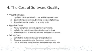 4. The Cost of Software Quality
• Prevention Costs
1. Up-front costs for benefits that will be derived later
2. Establishing procedures, training, tools and planning.
3. Spent before the product is actually built.
• Appraisal Costs
1. Review completed products against requirements.
2. Includes the cost of inspections, testing, and reviews.
3. After the product is built but before it is shipped to the user.
• Failure Costs
1. Defects that make it to the user or to production.
2. Repairing products to make them meet requirements.
3. Cost of operating faulty products and operating a Help Desk.
12PST 32220 - Current Topics In Computer Technology (Lecturer : Mr. Rohana K Amarakoon)
 