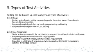 5. Types of Test Activities
Testing can be broken up into four general types of activities
1.Test Design
• Design test values to satisfy engineering goals, these test values from domain
knowledge and intuition
• Requires knowledge of discrete math, programming and testing
• Requires knowledge of domain, UI, testing
2.Test Case Preparation
• Write test cases manually for each test scenario and keep them for future reference
• Requires good communication and language skills
• Test case values that directly satisfy one test requirement
• Expected result that will be produced when executing the test if the program
satisfies it intended behavior
13PST 32220 - Current Topics In Computer Technology (Lecturer : Mr. Rohana K Amarakoon)
 
