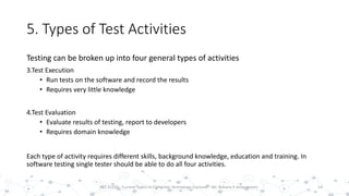 5. Types of Test Activities
Testing can be broken up into four general types of activities
3.Test Execution
• Run tests on the software and record the results
• Requires very little knowledge
4.Test Evaluation
• Evaluate results of testing, report to developers
• Requires domain knowledge
Each type of activity requires different skills, background knowledge, education and training. In
software testing single tester should be able to do all four activities.
14PST 32220 - Current Topics In Computer Technology (Lecturer : Mr. Rohana K Amarakoon)
 