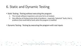 6. Static and Dynamic Testing
• Static Testing : Testing without executing the program
1. This include software inspections and some forms of analyses
2. Very effective at finding certain kinds of problems – especially “potential” faults, that is,
problems that could lead to faults when the program is modified
• Dynamic Testing : Testing by executing the program with real inputs
15PST 32220 - Current Topics In Computer Technology (Lecturer : Mr. Rohana K Amarakoon)
 