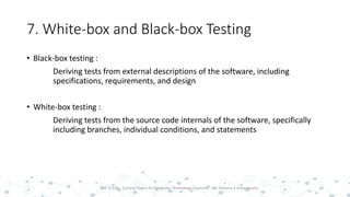 7. White-box and Black-box Testing
• Black-box testing :
Deriving tests from external descriptions of the software, including
specifications, requirements, and design
• White-box testing :
Deriving tests from the source code internals of the software, specifically
including branches, individual conditions, and statements
16PST 32220 - Current Topics In Computer Technology (Lecturer : Mr. Rohana K Amarakoon)
 