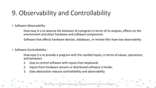 9. Observability and Controllability
• Software Observability :
How easy it is to observe the behavior of a program in terms of its outputs, effects on the
environment and other hardware and software components
Software that affects hardware devices, databases, or remote files have low observability
• Software Controllability :
How easy it is to provide a program with the needed inputs, in terms of values, operations,
and behaviors
1. Easy to control software with inputs from keyboards
2. Inputs from hardware sensors or distributed software is harder
3. Data abstraction reduces controllability and observability
19PST 32220 - Current Topics In Computer Technology (Lecturer : Mr. Rohana K Amarakoon)
 