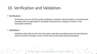 10. Verification and Validation
• Verification :
Verification ensures that the system (software, hardware, documentation, and personnel)
complies with an organization’s standards and processes, relying on review or non-
executable methods.
• Validation :
Validation physically ensures that the system operates according to plan by executing the
system functions through a series of tests that can be observed and evaluated.
20PST 32220 - Current Topics In Computer Technology (Lecturer : Mr. Rohana K Amarakoon)
 