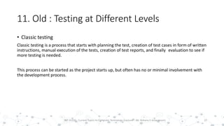 11. Old : Testing at Different Levels
22PST 32220 - Current Topics In Computer Technology (Lecturer : Mr. Rohana K Amarakoon)
• Classic testing
Classic testing is a process that starts with planning the test, creation of test cases in form of written
instructions, manual execution of the tests, creation of test reports, and finally evaluation to see if
more testing is needed.
This process can be started as the project starts up, but often has no or minimal involvement with
the development process.
 