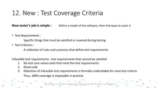 12. New : Test Coverage Criteria
28PST 32220 - Current Topics In Computer Technology (Lecturer : Mr. Rohana K Amarakoon)
Now tester’s job is simple : Define a model of the software, then find ways to cover it
• Test Requirements :
Specific things that must be satisfied or covered during testing
• Test Criterion :
A collection of rules and a process that define test requirements
Infeasible test requirements : test requirements that cannot be satisfied
1. No test case values exist that meet the test requirements
2. Dead code
3. Detection of infeasible test requirements is formally undecidable for most test criteria
Thus, 100% coverage is impossible in practice
 