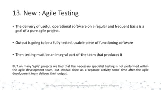 13. New : Agile Testing
29PST 32220 - Current Topics In Computer Technology (Lecturer : Mr. Rohana K Amarakoon)
• The delivery of useful, operational software on a regular and frequent basis is a
goal of a pure agile project.
• Output is going to be a fully-tested, usable piece of functioning software
• Then testing must be an integral part of the team that produces it
BUT on many ‘agile’ projects we find that the necessary specialist testing is not performed within
the agile development team, but instead done as a separate activity some time after the agile
development team delivers their output.
 