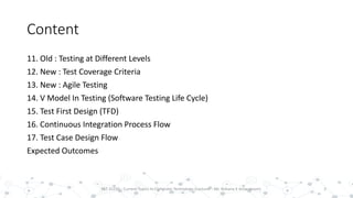 Content
11. Old : Testing at Different Levels
12. New : Test Coverage Criteria
13. New : Agile Testing
14. V Model In Testing (Software Testing Life Cycle)
15. Test First Design (TFD)
16. Continuous Integration Process Flow
17. Test Case Design Flow
Expected Outcomes
3PST 32220 - Current Topics In Computer Technology (Lecturer : Mr. Rohana K Amarakoon)
 