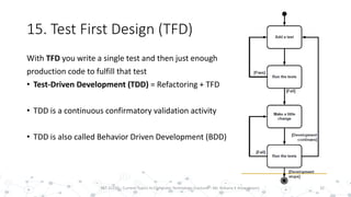 15. Test First Design (TFD)
32PST 32220 - Current Topics In Computer Technology (Lecturer : Mr. Rohana K Amarakoon)
With TFD you write a single test and then just enough
production code to fulfill that test
• Test-Driven Development (TDD) = Refactoring + TFD
• TDD is a continuous confirmatory validation activity
• TDD is also called Behavior Driven Development (BDD)
 