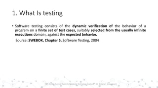 1. What Is testing
• Software testing consists of the dynamic verification of the behavior of a
program on a finite set of test cases, suitably selected from the usually infinite
executions domain, against the expected behavior.
Source: SWEBOK, Chapter 5, Software Testing, 2004
5PST 32220 - Current Topics In Computer Technology (Lecturer : Mr. Rohana K Amarakoon)
 