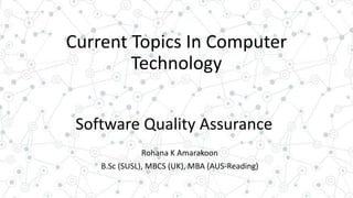 Current Topics In Computer
Technology
Software Quality Assurance
Rohana K Amarakoon
B.Sc (SUSL), MBCS (UK), MBA (AUS-Reading)
 