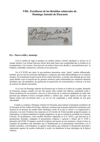 VIII.- Esculturas de los Retablos colaterales de
Domingo Antonio de Elcaraeta
8.1.- Nuevo estilo y mensaje
Con el cambio de siglo se produce un cambio estético, formal, ideológico y técnico en el
mundo artístico. Las formas barrocas fueron derivando hacia una complejidad que se basaba en el
recargamiento y los excesos. Esto provocó un rechazo hacia esos diseños y una preferencia por la
limpieza, sobriedad, contención y armonía en los proyectos.
En el S XVIII, por tanto, lo que podemos denominar como “gusto” cambia influenciado,
también, por las nuevas corrientes ideológicas y religiosas que están desarrollándose en el contexto
europeo. En la península la pervivencia de los estilos anteriores, es mucho más dilatada que en otras
zonas debido a que la mayoría de los gremios artísticos están conformados por auténticas dinastías
familiares que van pasándose, de generación en generación los conocimientos y técnicas a la hora
de realizar sus labores artesanales.
Es el caso de Domingo Antonio de Elcaraeta que se forma en el taller de su padre, Bernardo
de Elcaraeta, aunque contaba con tan sólo quince años cuando éste falleció, asimilando estilo y
forma escultórica de sus maestros. Aun así, se desvincula de su antecesor adoptando un estilo más
personal que adelanta el nuevo concepto artístico y estético que estará vigente en este siglo: sus
figuras tienen más movimiento pero a su vez no son exageradas y están dotadas de una gran
naturalidad.
Cuando se contrata a Domingo Antonio de Elcaraeta, para realizar el programa escultórico de
la Parroquia de San Andrés de Elciego, debemos comentar que la propia institución eclesiástica está
inmersa en un proceso de cambio tanto ideológico como en lo que se refiere a su organización y
estructura. Las tesis Trentinas (las expuestas en el Concilio de Trento) pierden progresivamente, su
importancia y la Iglesia abandona la rigidez dogmática a la que le sometió lo acordado en el famoso
Concilio. El racionalismo, como modelo filosófico imperante en el S. XVII y que derivará en el
pensamiento Ilustrado, empapará el pensamiento religioso y general a finales del S. XVII y
principios del XVIII. El impacto social de la Iglesia será menor en este momento y hasta el clero se
compone de miembros más ilustrados que se fundamentan en el pensamiento racionalista y en el
método científico, convirtiéndose en agentes innovadores que rechazan lo férreamente doctrinal e
importantes agentes de cambio intelectual y social, sin abandonar la base ideológica de la Iglesia
Católica.
 