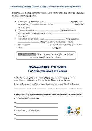 Επαναληπτικές Ασκήσεις Γλώσσας Γ΄ τάξη 7η
Ενότητα: Πολιτείες ντυμένες στα λευκά
Συμπληρώνω τις παρακάτω προτάσεις με το επίθετο της παρένθεσης, βάζοντάς
το στον κατάλληλο βαθμό.
 Ο σεισμός της Κορίνθου ήταν ...................................................... (ισχυρός) από
το σεισμό της Καλαμάτας και προξένησε .............................................. (μεγάλος)
καταστροφές.
 Το παστίτσιο είναι ..................................................... (νόστιμος) από το
μουσακά, οι δε τηγανητές πατάτες είναι ........................................................ .
(νόστιμος)
 Τα παιδιά της Στ΄ τάξης είναι ............................................. (γρήγορος) και
............................ ................... (δυνατός) από τα παιδιά της Γ΄ τάξης.
 Η Δανάη είναι ........................................ (ζωηρός) από τη Γιούλη, η δε Στέλλα
είναι .............................................................. .(ζωηρός)
ΕΠΑΝΑΛΗΠΤΙΚΑ ΣΤΗ ΓΛΩΣΣΑ
Πολιτείες ντυμένες στα λευκά
1. Κυκλώνω και γράφω σωστά τις λέξεις που είναι λάθος γραμμένες:
σκουπίζω-σκούπησα, ντύνω-έντεισα, δανίζω-δάνεισα, φτίνω-έφτυσα,
δακρύζω-δάκρισα, λίνω-έλυσα, γέρνω-έγιρα, φεύγω-έφειγα, δαγκώνω-δάγκοσα
………………………………………………………………………………………………
…………………………………………………………………………………………………
3. Να μεταφέρεις τις παρακάτω προτάσεις στον παρατατικό και τον αόριστο.
α. Ο Γιώργος παίζει χιονοπόλεμο.
(Π)________________________________________
(Α)________________________________________
β. Η μαμά ποτίζει τα λουλούδια.
(Π)________________________________________
(Α)________________________________________
ΚΑΙ ΚΑΤΙ ΑΚΟΜΗ: Ο συγκριτικός και ο υπερθετικός βαθμός
λέγονται παραθετικά του επιθέτου.
 