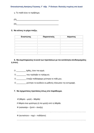 Επαναληπτικές Ασκήσεις Γλώσσας Γ΄ τάξη 7η
Ενότητα: Πολιτείες ντυμένες στα λευκά
γ. Το παιδί λύνει το πρόβλημα.
5. Να κλίνεις το ρήμα παίζω.
6. Να συμπληρώσεις τα κενά των προτάσεων με τον κατάλληλο σύνδεσμο(μόλις
ή όταν).
 _________ ήρθες, ήταν πια αργά.
 _________ που πρόλαβα το τηλέφωνο.
 _________ έπαιζα ποδόσφαιρο χτύπησα το πόδι μου.
 _________ χτύπησε το κουδούνι οι μαθητές τέλειωσαν την αντιγραφή.
7. Να σχηματίσεις προτάσεις όπως στο παράδειγμα.
 (Μαρία – ψηλή – Μάρθα)
Η Μαρία είναι ψηλότερη (ή πιο ψηλή) από τη Μάρθα.
 (καλοκαίρι – ζεστό – άνοιξη)
……………………………………………………………………………………………….
 (αυτοκίνητο – ταχύ – ποδήλατο)
……………………………………………………………………………………………….
(Π)________________________________________
(Α)________________________________________
Ενεστώτας Παρατατικός Αόριστος
 