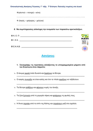 Επαναληπτικές Ασκήσεις Γλώσσας Γ΄ τάξη 7η
Ενότητα: Πολιτείες ντυμένες στα λευκά
(αλεπού – πονηρή – κότα)
……………………………………………………………………………………………….
 (λαγός – γρήγορος – χελώνα)
……………………………………………………………………………………………….
8. Να συμπληρώσεις ολόκληρη την ονομασία των παρακάτω αρκτικόλεξων.
 Κ. Ε. Π __________________________________________________
 Ι .Κ Α. __________________________________________________
 Ε.Κ.Α.Β. __________________________________________________
Ασκήσεις:
1. Ξαναγράφω τις προτάσεις αλλάζοντας τα υπογραμμισμένα ρήματα από
τον Ενεστώτα στον Αόριστο:
 Ο άνεμος φυσά πολύ δυνατά και ξεριζώνει τα δέντρα.
_________________________________________________________________
 Ο καιρός συνεχίζει να είναι καλός και έτσι τα πλοία αρχίζουν να ταξιδεύουν.
_________________________________________________________________
 Τα δέντρα ανθίζουν και φέρνουν νωρίς την άνοιξη.
_________________________________________________________________
 Τα ζώα ξυπνούν από τη χειμερία νάρκη και φτιάχνουν τις φωλιές τους.
_________________________________________________________________
 Η Άννα περνάει από το σπίτι της Καίτης και πηγαίνουν μαζί στο σχολείο.
__________________________________________________________
 