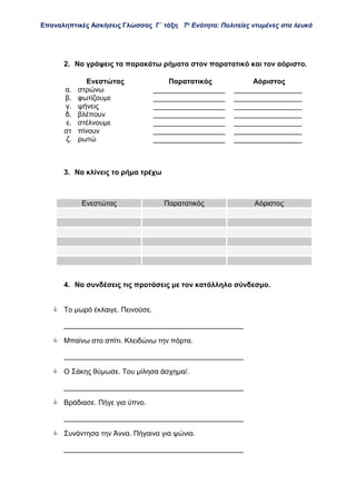 Επαναληπτικές Ασκήσεις Γλώσσας Γ΄ τάξη 7η
Ενότητα: Πολιτείες ντυμένες στα λευκά
2. Να γράψεις τα παρακάτω ρήματα στον παρατατικό και τον αόριστο.
3. Να κλίνεις το ρήμα τρέχω
4. Να συνδέσεις τις προτάσεις με τον κατάλληλο σύνδεσμο.
 Το μωρό έκλαιγε. Πεινούσε.
_____________________________________________
 Μπαίνω στο σπίτι. Κλειδώνω την πόρτα.
_____________________________________________
 Ο Σάκης θύμωσε. Του μίλησα άσχημα/.
_____________________________________________
 Βράδιασε. Πήγε για ύπνο.
_____________________________________________
 Συνάντησα την Άννα. Πήγαινα για ψώνια.
_____________________________________________
Ενεστώτας Παρατατικός Αόριστος
α. στρώνω __________________ _________________
β. φωτίζουμε __________________ _________________
γ. ψήνεις __________________ _________________
δ. βλέπουν __________________ _________________
ε. στέλνουμε __________________ _________________
στ πίνουν __________________ _________________
ζ. ρωτώ __________________ _________________
Ενεστώτας Παρατατικός Αόριστος
 