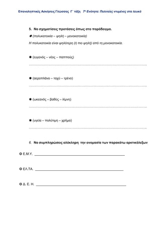 Επαναληπτικές Ασκήσεις Γλώσσας Γ΄ τάξη 7η
Ενότητα: Πολιτείες ντυμένες στα λευκά
5. Να σχηματίσεις προτάσεις όπως στο παράδειγμα.
 (πολυκατοικία – ψηλή – μονοκατοικία)
Η πολυκατοικία είναι ψηλότερη (ή πιο ψηλή) από τη μονοκατοικία.
 (εγγονός – νέος – παππούς)
……………………………………………………………………………………………….
 (αεροπλάνο – ταχύ – τρένο)
……………………………………………………………………………………………….
 (ωκεανός – βαθύς – λίμνη)
……………………………………………………………………………………………….
 (υγεία – πολύτιμη – χρήμα)
……………………………………………………………………………………………….
6. Να συμπληρώσεις ολόκληρη την ονομασία των παρακάτω αρκτικόλεξων
 Ε.Μ.Υ. __________________________________________________
 ΕΛ.ΤΑ. _________________________________________________
 Δ. Ε. Η. __________________________________________________
 