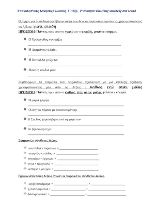 Επαναληπτικές Ασκήσεις Γλώσσας Γ΄ τάξη 7η
Ενότητα: Πολιτείες ντυμένες στα λευκά
Εξήγησε για ποιο λόγο συνέβησαν αυτά που λένε οι παρακάτω προτάσεις, χρησιμοποιώντας
τις λέξεις: γιατί, επειδή
ΠΡΟΣΟΧΗ: Πάντα, πριν από το γιατί και το επειδή, μπαίνει κόμμα.
 Ο Χρύσανθος νυστάζει
____________________________________________________________
 Η Διαμάντω κλαίει
____________________________________________________________
 Η δασκάλα χαίρεται
____________________________________________________________
 Πονά η κοιλιά μου
____________________________________________________________
Συμπλήρωσε τα νοήματα των παρακάτω προτάσεων με μια δεύτερη πρόταση,
χρησιμοποιώντας μία από τις λέξεις : καθώς, ενώ, όταν, μόλις
ΠΡΟΣΟΧΗ: Πάντα, πριν από το καθώς, ενώ, όταν, μόλις, μπαίνει κόμμα.
 Η μαμά χάρηκε
___________________________________________________________________
 Ο οδηγός πέρασε με κόκκινο φανάρι
___________________________________________________________________
 Ο Στέλιος χοροπήδησε από τη χαρά του
___________________________________________________________________
 Δε βρίσκω ησυχία
___________________________________________________________________
Σχηματίζω σύνθετες λέξεις.
 κουτάλια + πιρούνια = ___________________________
 κυνηγός + σκύλος = _____________________________
 πηγαίνω + έρχομαι = _____________________________
 σιγά + τραγουδώ = _______________________________
 άσπρος + μαύρος = _______________________________
Γράφω από ποιες λέξεις έγιναν οι παρακάτω σύνθετες λέξεις.
 κρεβατοκάμαρα = ________________________ + ________________________
 χελιδονοφωλιά = ________________________ + __________________________
 δασοφύλακας = ________________________ + ___________________________
 