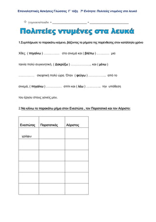 Επαναληπτικές Ασκήσεις Γλώσσας Γ΄ τάξη 7η
Ενότητα: Πολιτείες ντυμένες στα λευκά
 γυμνασιόπαιδο = ________________________ + ___________________________
1.Συμπλήρωσε το παρακάτω κείμενο, βάζοντας τα ρήματα της παρένθεσης στον κατάλληλο χρόνο
Χθες ( πηγαίνω ) …………… στο σινεμά και ( βλέπω ) ………… μια
ταινία πολύ συγκινητική. ( Δακρύζω ) ……………….. και ( μένω )
…………… σκεφτική πολύ ώρα. Όταν ( φεύγω ) …………….. από το
σινεμά, ( πηγαίνω ) …………… σπίτι και ( λέω ) ………….. την υπόθεση
του έργου στους γονείς μου.
2.Να κλίνω το παρακάτω ρήμα στον Ενεστώτα , τον Παρατατικό και τον Αόριστο:
Ενεστώτας Παρατατικός Αόριστος
γράφω
 