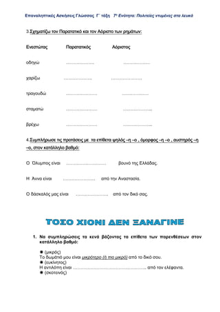 Επαναληπτικές Ασκήσεις Γλώσσας Γ΄ τάξη 7η
Ενότητα: Πολιτείες ντυμένες στα λευκά
3.Σχηματίζω τον Παρατατικό και τον Αόριστο των ρημάτων:
Ενεστώτας Παρατατικός Αόριστος
οδηγώ ………………. ………………
χαρίζω ………………. …………………
τραγουδώ ………………… ………………
σταματώ ………………… ………………..
βρέχω ………………… ………………..
4.Συμπλήρωσε τις προτάσεις με τα επίθετα ψηλός –η –ο , όμορφος –η –ο , αυστηρός –η
–ο, στον κατάλληλο βαθμό:
Ο Όλυμπος είναι ……………………… βουνό της Ελλάδας.
Η Άννα είναι …………………. από την Αναστασία.
Ο δάσκαλός μας είναι …………………. από τον δικό σας.
1. Να συμπληρώσεις τα κενά βάζοντας τα επίθετα των παρενθέσεων στον
κατάλληλο βαθμό:
 (μικρός)
Το δωμάτιό μου είναι μικρότερο (ή πιο μικρό) από το δικό σου.
 (ευκίνητος)
Η αντιλόπη είναι ………………………………………….. από τον ελέφαντα.
 (σκοτεινός)
 