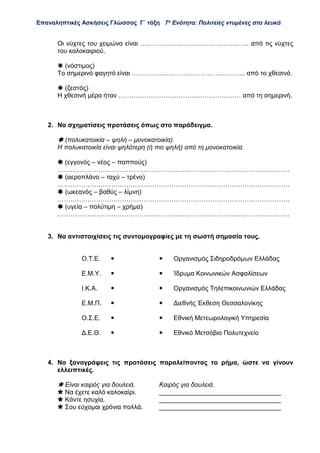 Επαναληπτικές Ασκήσεις Γλώσσας Γ΄ τάξη 7η
Ενότητα: Πολιτείες ντυμένες στα λευκά
Οι νύχτες του χειμώνα είναι ……………….………………………….. από τις νύχτες
του καλοκαιριού.
 (νόστιμος)
Το σημερινό φαγητό είναι …………………………………………….. από το χθεσινό.
 (ζεστός)
Η χθεσινή μέρα ήταν ………………………………………………… από τη σημερινή.
2. Να σχηματίσεις προτάσεις όπως στο παράδειγμα.
 (πολυκατοικία – ψηλή – μονοκατοικία)
Η πολυκατοικία είναι ψηλότερη (ή πιο ψηλή) από τη μονοκατοικία.
 (εγγονός – νέος – παππούς)
………………………………………………………………………………………………
 (αεροπλάνο – ταχύ – τρένο)
………………………………………………………………………………………………
 (ωκεανός – βαθύς – λίμνη)
………………………………………………………………………………………………
 (υγεία – πολύτιμη – χρήμα)
………………………………………………………………………………………………
3. Να αντιστοιχίσεις τις συντομογραφίες με τη σωστή σημασία τους.
Ο.Τ.Ε.   Οργανισμός Σιδηροδρόμων Ελλάδας
Ε.Μ.Υ.   Ίδρυμα Κοινωνικών Ασφαλίσεων
Ι.Κ.Α.   Οργανισμός Τηλεπικοινωνιών Ελλάδας
Ε.Μ.Π.   Διεθνής Έκθεση Θεσσαλονίκης
Ο.Σ.Ε.   Εθνική Μετεωρολογική Υπηρεσία
Δ.Ε.Θ.   Εθνικό Μετσόβιο Πολυτεχνείο
4. Να ξαναγράψεις τις προτάσεις παραλείποντας το ρήμα, ώστε να γίνουν
ελλειπτικές.
 Είναι καιρός για δουλειά. Καιρός για δουλειά.
 Να έχετε καλό καλοκαίρι. __________________________________
 Κάντε ησυχία. __________________________________
 Σου εύχομαι χρόνια πολλά. __________________________________
 