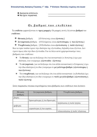 Επαναληπτικές Ασκήσεις Γλώσσας Γ΄ τάξη 7η
Ενότητα: Πολιτείες ντυμένες στα λευκά
 Ακούγεται απίστευτο. __________________________________
 Να έχετε περαστικά. __________________________________
Ο ι β α θ μ ο ί τ ο υ ε π ι θ έ τ ο υ
Τα επίθετα εμφανίζονται σε τρεις μορφές. Οι μορφές αυτές λέγονται βαθμοί του
επιθέτου.
 Θετικός βαθμός [ Ο Αντώνης είναι έξυπνος.]
 Συγκριτικός βαθμός [ Ο Στέφανος είναι εξυπνότερος ή πιο έξυπνος.]
 Υπερθετικός βαθμός [ Η Ευθαλία είναι εξυπνότατη ή πολύ έξυπνη.]
Και τα τρία παιδιά έχουν την ιδιότητα της εξυπνάδας, δηλαδή είναι έξυπνα. Δεν
έχουν όμως όλα την ίδια εξυπνάδα. Για το λόγο αυτό χρησιμοποιούμε τους
βαθμούς του επιθέτου:
❀ Το θετικό, για να δείξουμε ότι ένα ουσιαστικό ( ο Αντώνης ) έχει μια
ιδιότητα, ένα γνώρισμα. (εξυπνάδα - έξυπνος)
❀ Το συγκριτικό, για να δείξουμε ότι ένα άλλο ουσιαστικό ( ο Στέφανος ) έχει
την ίδια ιδιότητα ή το ίδιο γνώρισμα σε μεγαλύτερο βαθμό. (εξυπνότερος ή
πιο έξυπνος)
❀ Τον υπερθετικό, για να δείξουμε ότι ένα άλλο ουσιαστικό ( η Ευθαλία) έχει
την ίδια ιδιότητα ή το ίδιο γνώρισμα σε πολύ μεγάλο βαθμό. (εξυπνότατη ή
πολύ έξυπνη)
Στον παρακάτω πίνακα συμπληρώνω τους βαθμούς των επιθέτων που λείπουν.
Θετικός
βαθμός
Συγκριτικός βαθμός Υπερθετικός βαθμός
βαρύς
δροσερότερος ή πιο δροσερός
ψηλότατος ή πολύ ψηλός
φοβερός
ωραιότερος ή πιο ωραίος
πλουσιότατος ή πολύ πλούσιος
 