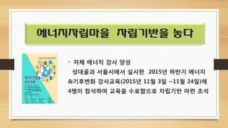 에너지자립마을 자립기반을 놓다
• 자체 에너지 강사 양성
성대골과 서울시에서 실시한 2015년 하반기 에너지
&기후변화 강사교육(2015년 11월 3일 ~11월 24일)에
4명이 참석하여 교육을 수료함으로 자립기반 마련 초석
 