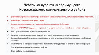 13
Девять конкурентных преимуществ
Краснокамского муниципального района
• .
 Дифференцированная структура экономики (промышленность, сельское хозяйство, торговля).
 Возможность выбора для инвестиций.
 Близость к краевому центру с высокой емкостью рынка (г. Пермь).
 Наличие СИСТЕМЫ поддержки и развития предпринимательства: бизнес-власть-общество.
 Месторасположение. Транспортная развязка.
 Наличие земельных, лесных, водных ресурсов, производственных площадей.
 Большой кадровый потенциал, возможности подготовки и переподготовки под требования
заказчика.
 Закрепление за каждым инвестором персонального куратора со стороны администрации
Краснокамского муниципального района.
 Опыт работы с инвесторами
 