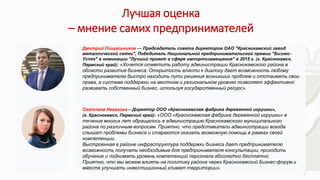 Лучшая оценка
– мнение самих предпринимателей
• .
Дмитрий Пищальников — Председатель совета директоров ОАО "Краснокамский завод
металлической сетки", Победитель Национальной предпринимательской премии "Бизнес-
Успех" в номинации "Лучший проект в сфере импортозамещения" в 2015 г. (г. Краснокамск,
Пермский край): «Хочется отметить работу администрации Краснокамского района в
области развития бизнеса. Открытость власти к диалогу дает возможность любому
предпринимателю быстро находить пути решения возникших проблем и отстаивать свои
права, а система поддержки на местном и региональном уровнях позволяет эффективно
развивать собственный бизнес, используя государственный ресурс».
Светлана Неганова – Директор ООО «Краснокамская фабрика деревянной игрушки»,
(г. Краснокамск, Пермский край): «ООО «Краснокамская фабрика деревянной игрушки» в
течение многих лет обращалось в администрацию Краснокамского муниципального
района по различным вопросам. Приятно, что представители администрации всегда
слышат проблемы бизнеса и стараются оказать возможную помощь в рамках своей
компетенции.
Выстроенная в районе инфраструктура поддержки бизнеса дает предпринимателю
возможность получать необходимые для предпринимателя консультации, проходить
обучение и поднимать уровень компетенций персонала абсолютно бесплатно.
Приятно, что мы можем влиять на политику района через Краснокамский Бизнес-форум и
вместе улучшать инвестиционный климат территории».
 