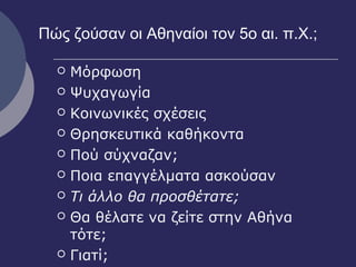 Πώς ζούσαν οι Αθηναίοι τον 5ο αι. π.Χ.;
 Μόρφωση
 Ψυχαγωγία
 Κοινωνικές σχέσεις
 Θρησκευτικά καθήκοντα
 Πού σύχναζαν;
 Ποια επαγγέλματα ασκούσαν
 Τι άλλο θα προσθέτατε;
 Θα θέλατε να ζείτε στην Αθήνα
τότε;
 Γιατί;
 