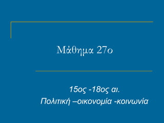Μάθημα 27ο
15ος -18ος αι.
Πολιτική –οικονομία -κοινωνία
 