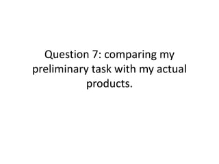 Question 7: comparing my
preliminary task with my actual
products.
 