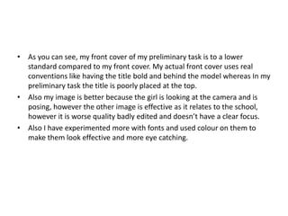 • As you can see, my front cover of my preliminary task is to a lower
standard compared to my front cover. My actual front cover uses real
conventions like having the title bold and behind the model whereas In my
preliminary task the title is poorly placed at the top.
• Also my image is better because the girl is looking at the camera and is
posing, however the other image is effective as it relates to the school,
however it is worse quality badly edited and doesn’t have a clear focus.
• Also I have experimented more with fonts and used colour on them to
make them look effective and more eye catching.