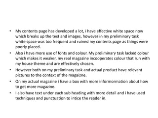 • My contents page has developed a lot, i have effective white space now
which breaks up the text and images, however in my preliminary task
white space was too frequent and ruined my contents page as things were
poorly placed.
• Also i have more use of fonts and colour. My preliminary task lacked colour
which makes it weaker, my real magazine incooperates colour that run with
my house theme and are effectively chosen.
• However both on my preliminary task and actual product have relevant
pictures to the context of the magaizne.
• On my actual magazine i have a box with more informormation about how
to get more magazine.
• I also have text under each sub heading with more detail and i have used
techniques and punctuation to intice the reader in.