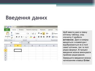 Щоб ввести дані в певну
клітинку таблиці, слід
спочатку її зробити
активною. Дані в комірку
вводяться з клавіатури і
відображаються як в полі
самої клітинки, так і в полі
рядка формул. В процесі
введення можна виконувати
прийоми редагування.
Завершити введення можна
натисканням клавіші Enter.
Щоб ввести дані в певну
клітинку таблиці, слід
спочатку її зробити
активною. Дані в комірку
вводяться з клавіатури і
відображаються як в полі
самої клітинки, так і в полі
рядка формул. В процесі
введення можна виконувати
прийоми редагування.
Завершити введення можна
натисканням клавіші Enter.
Введення даних
 