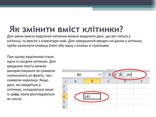 Як змінити вміст клітинки?
Для зміни вмісту виділеної клітинки можна видалити дані, що міс­тяться у
клітинці, та ввести з клавіатури нові. Для завершення введен­ня даних у клітинку
треба натиснути клавішу Enter або одну з клавіш зі стрілками.
При цьому виділеною стане
одна із сусідніх клітинок. Для
введення тексту можна
використовувати як символи
латинського ал­фавіту, так і
символи кирилиці. Якщо
дані, які вводяться в
клітинку, складаються лише
із цифр, вони розглядаються
як число.
 