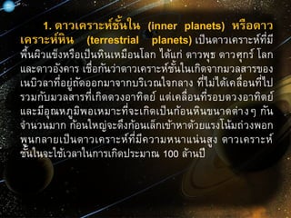1. ดาวเคราะห์ชั้นใน (inner planets) หรือดาว
เคราะห์หิน (terrestrial planets) เป็นดาวเคราะห์ที่มี
พื้นผิวแข็งหรือเป็นหินเหมือนโลก ได้แก่ ดาวพุธ ดาวศุกร์ โลก
และดาวอังคาร เชื่อกันว่าดาวเคราะห์ชั้นในเกิดจากมวลสารของ
เนบิวลาที่อยู่ถัดออกมาจากบริเวณใจกลาง ที่ไม่ได้เคลื่อนที่ไป
รวมกับมวลสารที่เกิดดวงอาทิตย์ แต่เคลื่อนที่รอบดวงอาทิตย์
และมีอุณหภูมิพอเหมาะที่จะเกิดเป็นก้อนหินขนาดต่างๆ กัน
จานวนมาก ก้อนใหญ่จะดึงก้อนเล็กเข้าหาด้วยแรงโน้มถ่วงพอก
พูนกลายเป็นดาวเคราะห์ที่มีความหนาแน่นสูง ดาวเคราะห์
ชั้นในจะใช้เวลาในการเกิดประมาณ 100 ล้านปี
 