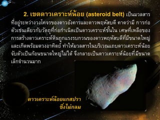 2. เขตดาวเคราะห์น้อย (asteroid belt) เป็นมวลสาร
ที่อยู่ระหว่างวงโคจรของดาวอังคารและดาวพฤหัสบดี คาดว่ามี การก่อ
ตัวเช่นเดียวกับวัตถุที่ก่อกาเนิดเป็นดาวเคราะห์ชั้นใน เศษที่เหลือของ
การสร้างดาวเคราะห์หินถูกแรงรบกวนของดาวพฤหัสบดีที่มีขนาดใหญ่
และเกิดพร้อมดวงอาทิตย์ ทาให้มวลสารในบริเวณแถบดาวเคราะห์น้อย
จับตัวเป็นก้อนขนาดใหญ่ไม่ได้ จึงกลายเป็นดาวเคราะห์น้อยที่มีขนาด
เล็กจานวนมาก
ดาวเคราะห์น้อยแกสปรา
ซึ่งไม่กลม
 