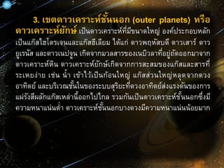 3. เขตดาวเคราะห์ชั้นนอก (outer planets) หรือ
ดาวเคราะห์ยักษ์ เป็นดาวเคราะห์ที่มีขนาดใหญ่ องค์ประกอบหลัก
เป็นแก๊สไฮโดรเจนและแก๊สฮีเลียม ได้แก่ ดาวพฤหัสบดี ดาวเสาร์ ดาว
ยูเรนัส และดาวเนปจูน เกิดจากมวลสารของเนบิวลาที่อยู่ถัดออกมาจาก
ดาวเคราะห์หิน ดาวเคราะห์ยักษ์เกิดจากการสะสมของแก๊สและสารที่
ระเหยง่าย เช่น น้า เข้าไว้เป็นก้อนใหญ่ แก๊สส่วนใหญ่หลุดจากดวง
อาทิตย์ และบริเวณชั้นในของระบบสุริยะที่ดวงอาทิตย์ส่งแรงดันของการ
แผ่รังสีผลักแก๊สเหล่านี้ออกไปไกล รวมกันเป็นดาวเคราะห์ชั้นนอกซึ่งมี
ความหนาแน่นต่า ดาวเคราะห์ชั้นนอกบางดวงมีความหนาแน่นน้อยมาก
 