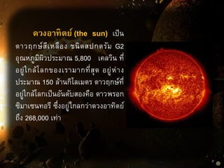 ดวงอาทิตย์ (the sun) เป็น
ดาวฤกษ์สีเหลือง ชนิดสปกตรัม G2
อุณหภูมิผิวประมาณ 5,800 เคลวิน ที่
อยู่ใกล้โลกของเรามากที่สุด อยู่ห่าง
ประมาณ 150 ล้านกิโลเมตร ดาวฤกษ์ที่
อยู่ใกล้โลกเป็นอันดับสองคือ ดาวพรอก
ซิมาเซนทอรี ซึ่งอยู่ไกลกว่าดวงอาทิตย์
ถึง 268,000 เท่า
 