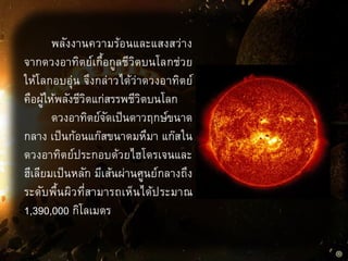 พลังงานความร้อนและแสงสว่าง
จากดวงอาทิตย์เกื้อกูลชีวิตบนโลกช่วย
ให้โลกอบอุ่น จึงกล่าวได้ว่าดวงอาทิตย์
คือผู้ให้พลังชีวิตแก่สรรพชีวิตบนโลก
ดวงอาทิตย์จัดเป็นดาวฤกษ์ขนาด
กลาง เป็นก้อนแก๊สขนาดมหึมา แก๊สใน
ดวงอาทิตย์ประกอบด้วยไฮโดรเจนและ
ฮีเลียมเป็นหลัก มีเส้นผ่านศูนย์กลางถึง
ระดับพื้นผิวที่สามารถเห็นได้ประมาณ
1,390,000 กิโลเมตร
 