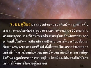 ระบบสุริยะประกอบด้วยดวงอาทิตย์ ดาวเคราะห์ 9
ดวงและดวงจันทร์บริวารของดาวเคราะห์รวมกว่า 90 ดวง ดาว
หางและอุกกาบาต วัตถุทั้งหมดในระบบสุริยะล้วนโคจรรอบดวง
อาทิตย์ไปในทิศทางเดียวกันและมีระนาบทางโคจรเกือบตั้งฉาก
กับแกนหมุนของดวงอาทิตย์ ทั้งนี้อาจเป็นเพราะว่ามวลสาร
เหล่านี้เกิดมาพร้อมกับดวงอาทิตย์ ดวงอาทิตย์มีมวลมากที่สุด
จึงเป็นจุดศูนย์กลางของระบบสุริยะ โดยมีแรงโน้มถ่วงยึดให้ดาว
เคราะห์ทั้งหลายโคจรอยู่โดยรอบ
 
