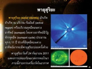 พายุสุริยะ
พายุสุริยะ (solar storms) มักเกิด
ถ้าเกิด ณ บริเวณ กัมมันต์ (active
region) หรือบริเวณจุดมืดมนดวง
อาทิตย์ (sunspot) โดยดวงอาทิตย์มีวัฏ
จักรจุดมืด (sunspot cycle) ประมาณ
ทุกๆ 11 ปี ช่วงที่มีจุดมืดบนดวง
อาทิตย์มากจะมีพายุสุริยะบ่อยครั้งด้วย
พายุสุริยะวันที่24 กันยายน 2011
แสดงการปล่อยก้อนมวลจากคอโรนา
ภายนี้ถ่ายจากเครื่องวัดในอวกาศ
 